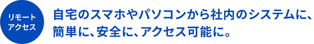 自宅のスマホやパソコンから社内のシステムに、簡単に、安全に、アクセス可能に。